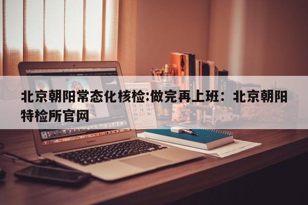 北京朝阳常态化核检:做完再上班：北京朝阳特检所官网
