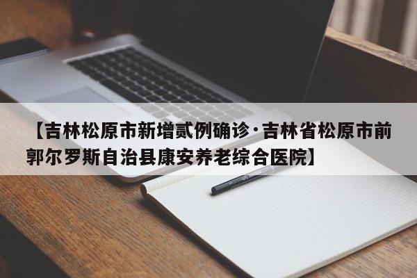 【吉林松原市新增贰例确诊·吉林省松原市前郭尔罗斯自治县康安养老综合医院】