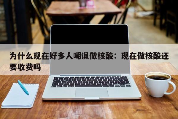 为什么现在好多人嘲讽做核酸：现在做核酸还要收费吗