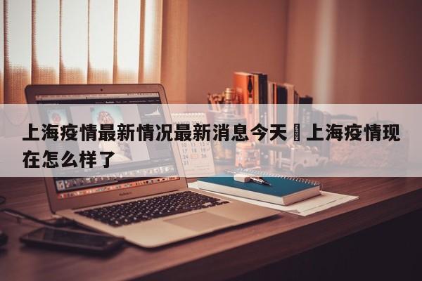 上海疫情最新情况最新消息今天›上海疫情现在怎么样了