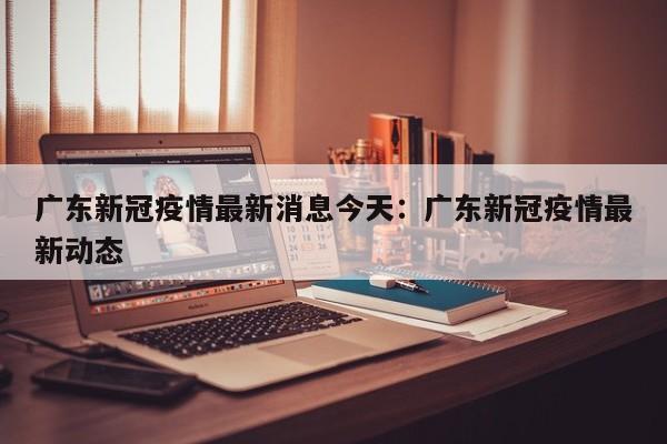 广东新冠疫情最新消息今天：广东新冠疫情最新动态