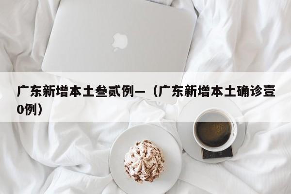 广东新增本土叁贰例—（广东新增本土确诊壹0例）