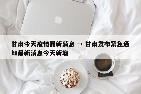 甘肃今天疫情最新消息 → 甘肃发布紧急通知最新消息今天新增