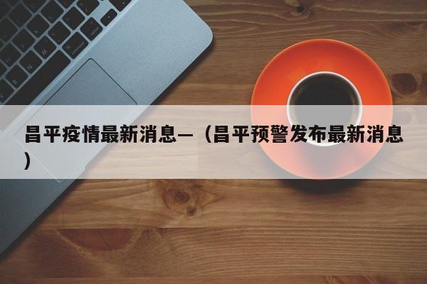 昌平疫情最新消息—（昌平预警发布最新消息）