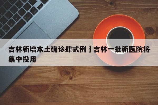 吉林新增本土确诊肆贰例›吉林一批新医院将集中投用
