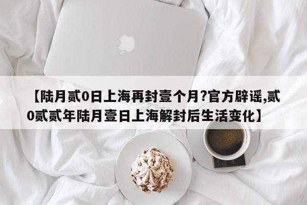 【陆月贰0日上海再封壹个月?官方辟谣,贰0贰贰年陆月壹日上海解封后生活变化】