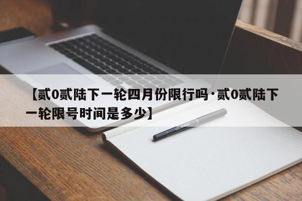 【贰0贰陆下一轮四月份限行吗·贰0贰陆下一轮限号时间是多少】