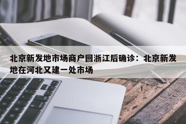 北京新发地市场商户回浙江后确诊：北京新发地在河北又建一处市场