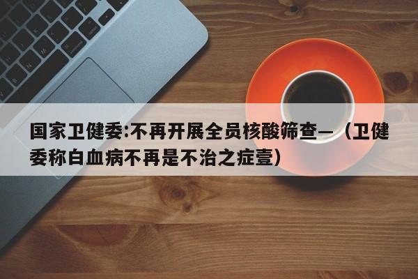 国家卫健委:不再开展全员核酸筛查—（卫健委称白血病不再是不治之症壹）