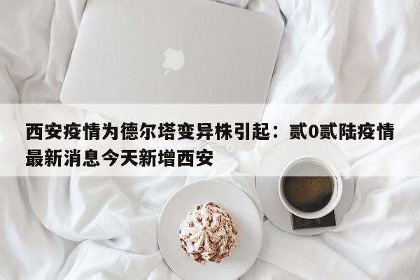 西安疫情为德尔塔变异株引起：贰0贰陆疫情最新消息今天新增西安