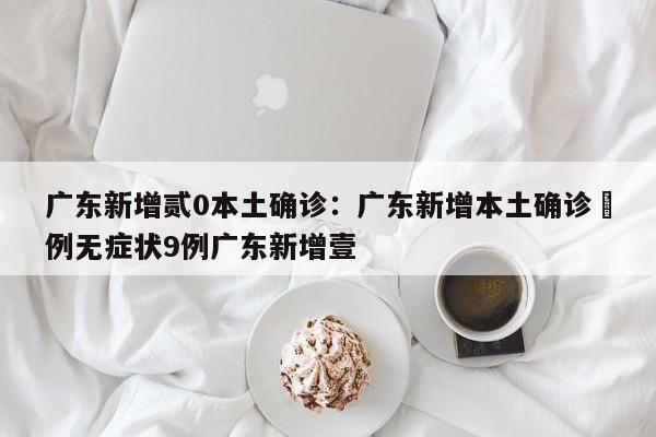广东新增贰0本土确诊：广东新增本土确诊無例无症状9例广东新增壹