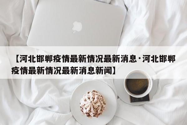 【河北邯郸疫情最新情况最新消息·河北邯郸疫情最新情况最新消息新闻】