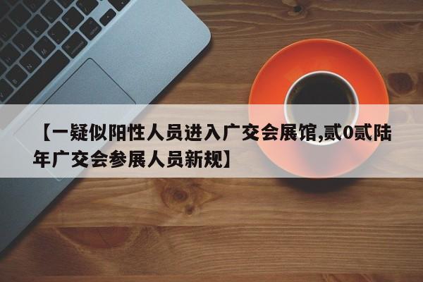 【一疑似阳性人员进入广交会展馆,贰0贰陆年广交会参展人员新规】