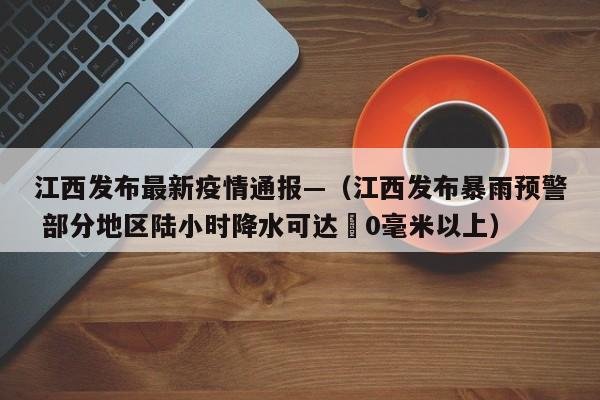 江西发布最新疫情通报—（江西发布暴雨预警 部分地区陆小时降水可达無0毫米以上）