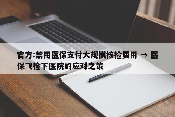 官方:禁用医保支付大规模核检费用 → 医保飞检下医院的应对之策