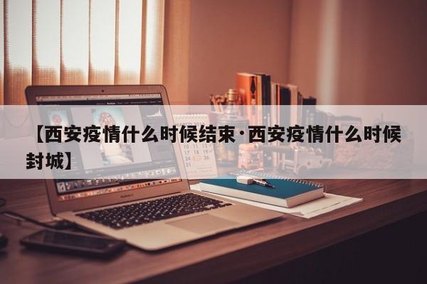 【西安疫情什么时候结束·西安疫情什么时候封城】