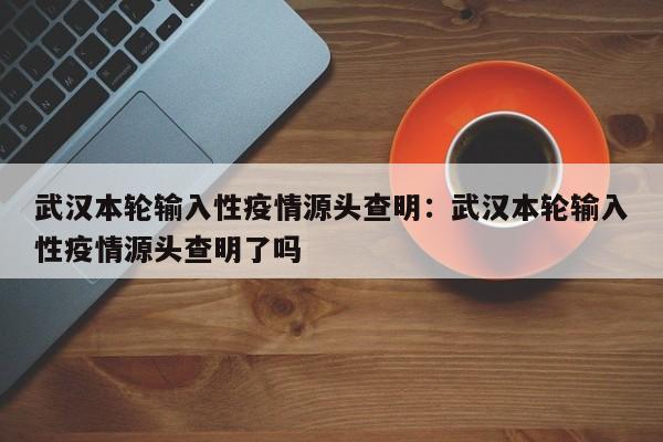 武汉本轮输入性疫情源头查明：武汉本轮输入性疫情源头查明了吗