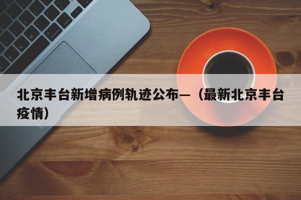 北京丰台新增病例轨迹公布—（最新北京丰台疫情）