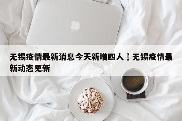 无锡疫情最新消息今天新增四人›无锡疫情最新动态更新