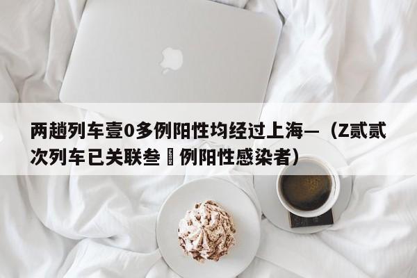 两趟列车壹0多例阳性均经过上海—（Z贰贰次列车已关联叁無例阳性感染者）