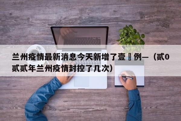 兰州疫情最新消息今天新增了壹無例—（贰0贰贰年兰州疫情封控了几次）