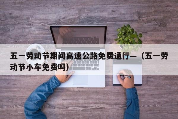 五一劳动节期间高速公路免费通行—（五一劳动节小车免费吗）