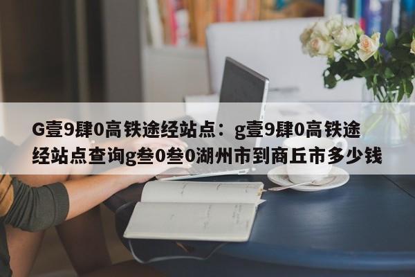 G壹9肆0高铁途经站点：g壹9肆0高铁途经站点查询g叁0叁0湖州市到商丘市多少钱