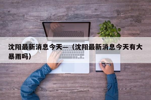 沈阳最新消息今天—（沈阳最新消息今天有大暴雨吗）