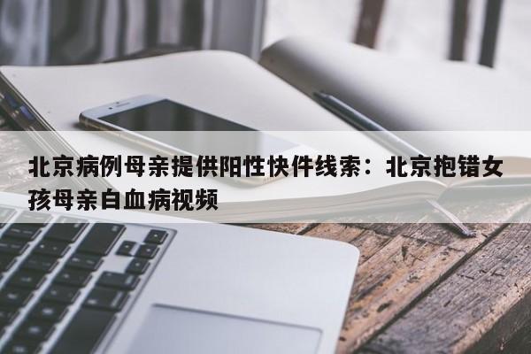北京病例母亲提供阳性快件线索：北京抱错女孩母亲白血病视频