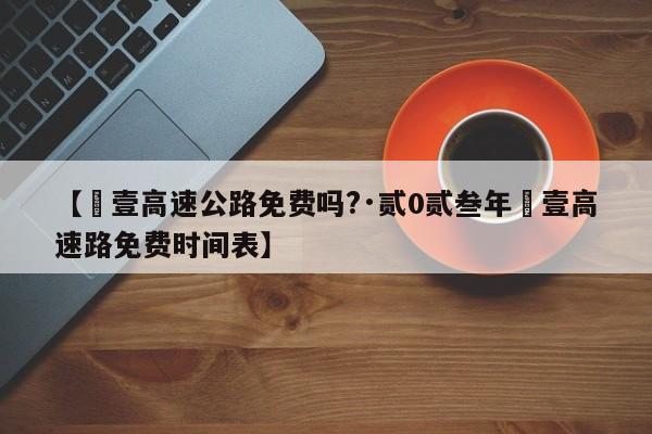 【無壹高速公路免费吗?·贰0贰叁年無壹高速路免费时间表】