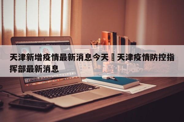 天津新增疫情最新消息今天›天津疫情防控指挥部最新消息