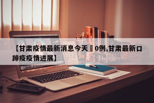 【甘肃疫情最新消息今天無0例,甘肃最新口蹄疫疫情进展】