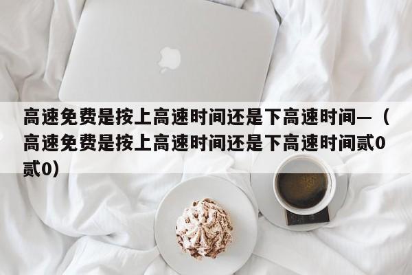 高速免费是按上高速时间还是下高速时间—（高速免费是按上高速时间还是下高速时间贰0贰0）
