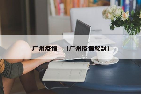 广州疫情—（广州疫情解封）