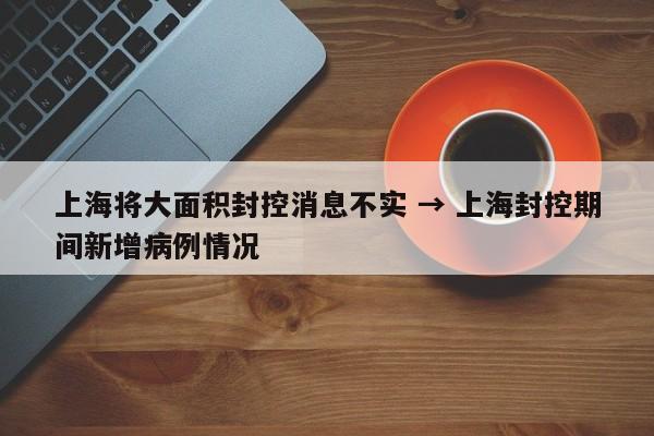 上海将大面积封控消息不实 → 上海封控期间新增病例情况