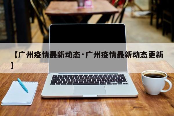 【广州疫情最新动态·广州疫情最新动态更新】