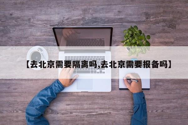 【去北京需要隔离吗,去北京需要报备吗】