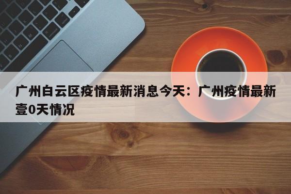 广州白云区疫情最新消息今天：广州疫情最新壹0天情况