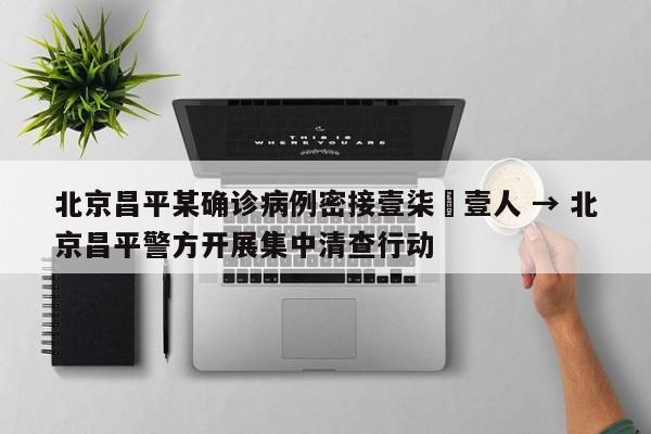 北京昌平某确诊病例密接壹柒無壹人 → 北京昌平警方开展集中清查行动