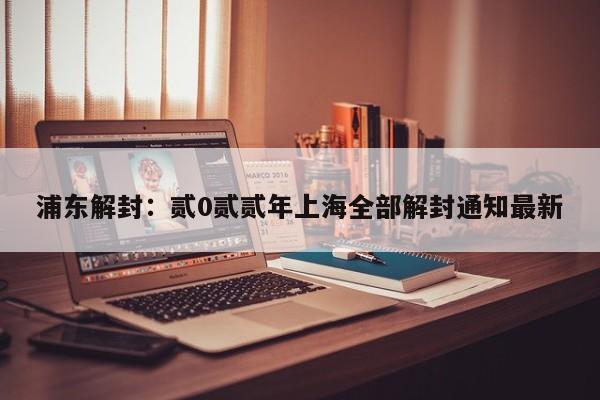 浦东解封：贰0贰贰年上海全部解封通知最新