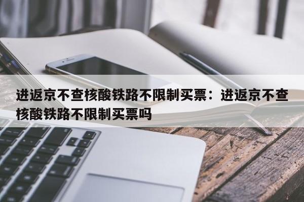 进返京不查核酸铁路不限制买票：进返京不查核酸铁路不限制买票吗