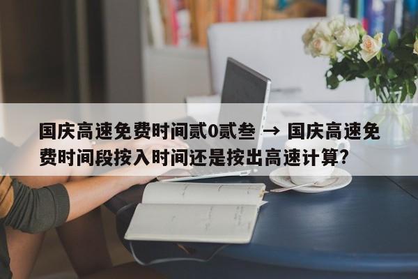 国庆高速免费时间贰0贰叁 → 国庆高速免费时间段按入时间还是按出高速计算?