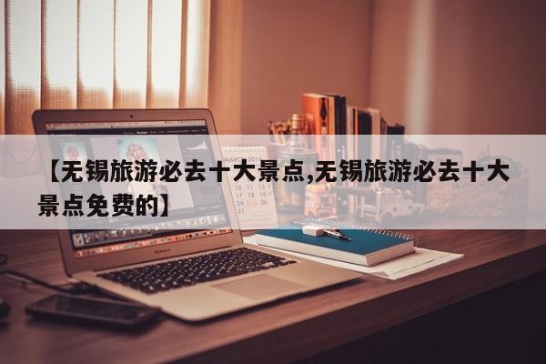 【无锡旅游必去十大景点,无锡旅游必去十大景点免费的】