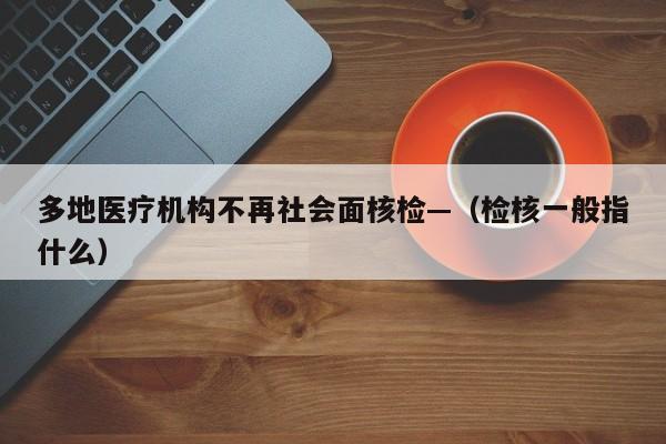 多地医疗机构不再社会面核检—（检核一般指什么）