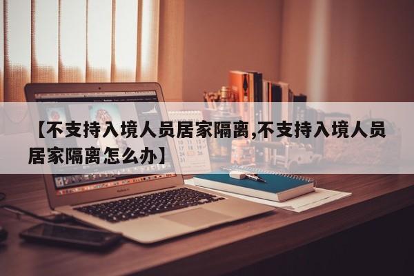 【不支持入境人员居家隔离,不支持入境人员居家隔离怎么办】