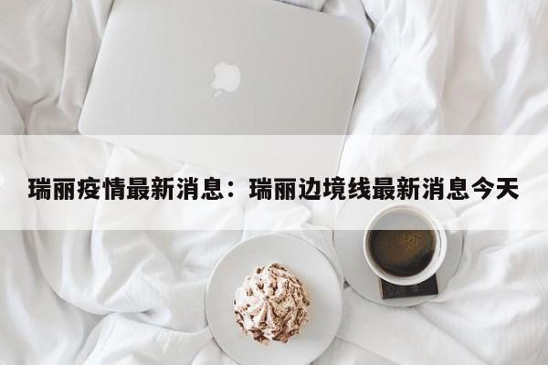 瑞丽疫情最新消息：瑞丽边境线最新消息今天