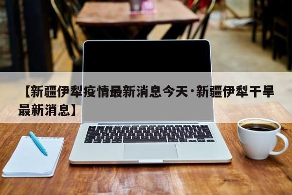 【新疆伊犁疫情最新消息今天·新疆伊犁干旱最新消息】