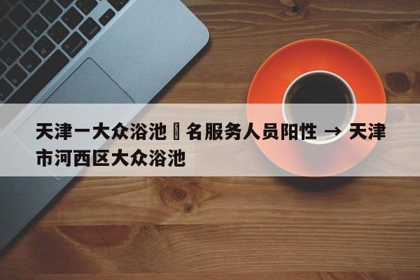 天津一大众浴池無名服务人员阳性 → 天津市河西区大众浴池