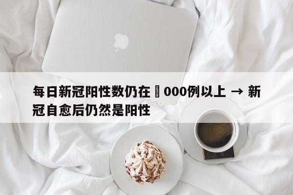 每日新冠阳性数仍在無000例以上 → 新冠自愈后仍然是阳性