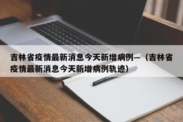 吉林省疫情最新消息今天新增病例—（吉林省疫情最新消息今天新增病例轨迹）